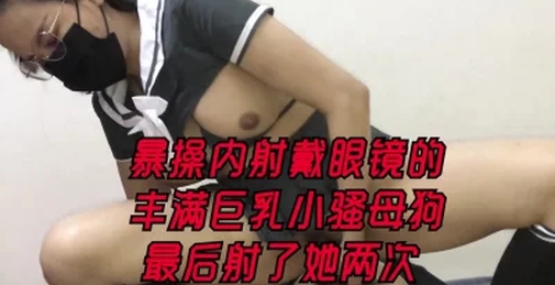 暴操内射戴眼镜的丰满巨乳小骚母狗最后射了她两次